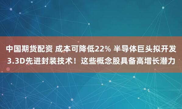 中国期货配资 成本可降低22% 半导体巨头拟开发3.3D先进封装技术！这些概念股具备高增长潜力