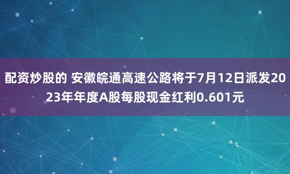 配资炒股的 安徽皖通高速公路将于7月12日派发2023年年度A股每股现金红利0.601元