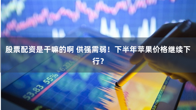 股票配资是干嘛的啊 供强需弱！下半年苹果价格继续下行？