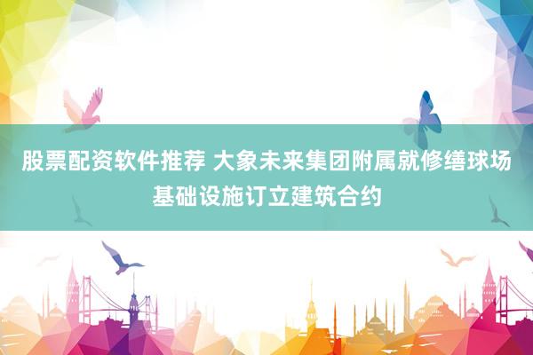 股票配资软件推荐 大象未来集团附属就修缮球场基础设施订立建筑合约