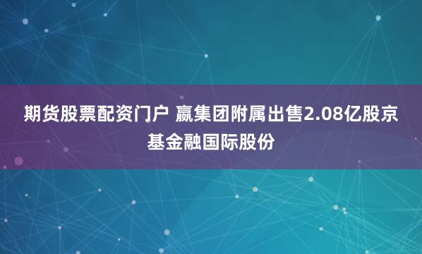 期货股票配资门户 嬴集团附属出售2.08亿股京基金融国际股份