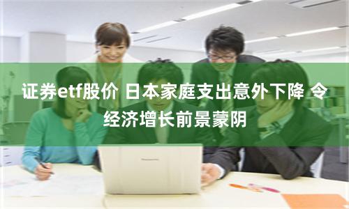 证券etf股价 日本家庭支出意外下降 令经济增长前景蒙阴