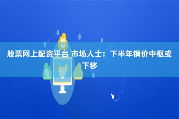 股票网上配资平台 市场人士：下半年铜价中枢或下移