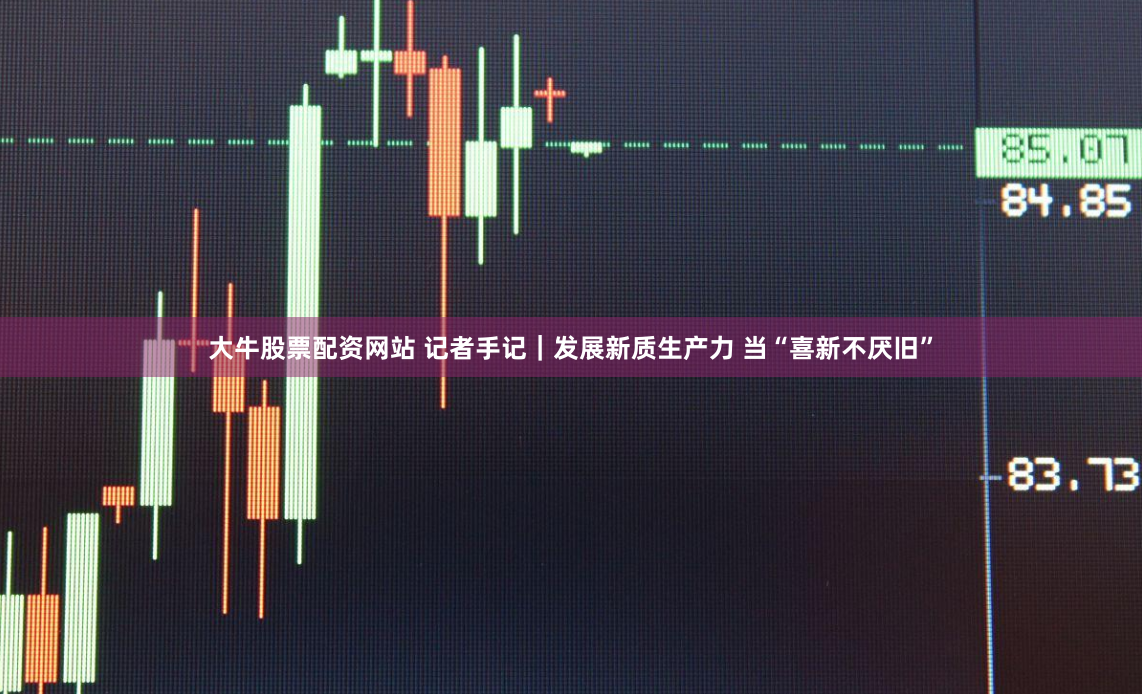 大牛股票配资网站 记者手记｜发展新质生产力 当“喜新不厌旧”
