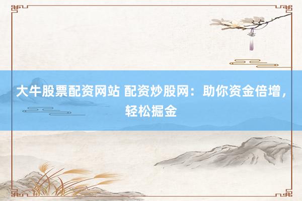 大牛股票配资网站 配资炒股网：助你资金倍增，轻松掘金