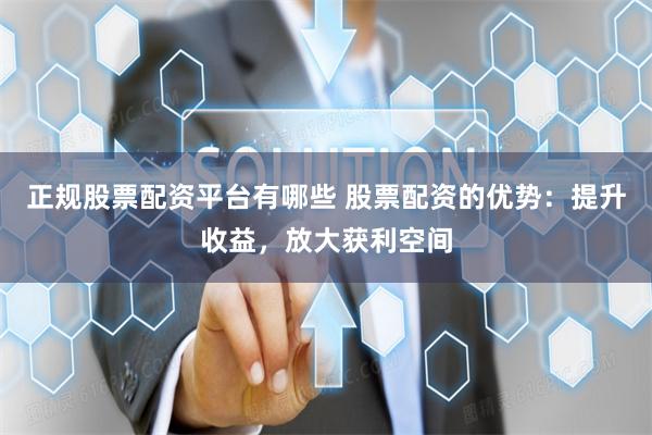 正规股票配资平台有哪些 股票配资的优势：提升收益，放大获利空间