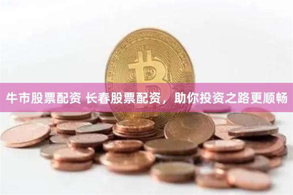 牛市股票配资 长春股票配资，助你投资之路更顺畅