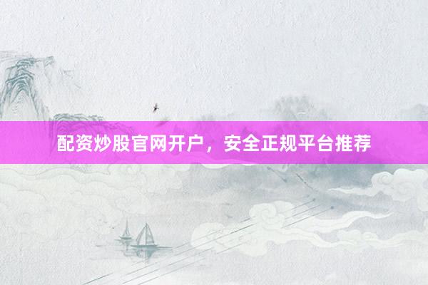 配资炒股官网开户，安全正规平台推荐
